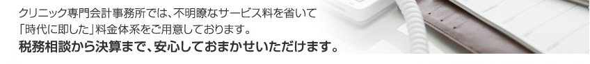 クリニック専門会計事務所では、不明瞭なサービス料を省いて「時代に即した」料金体系をご用意しております。税務相談から決算まで、安心しておまかせいただけます。