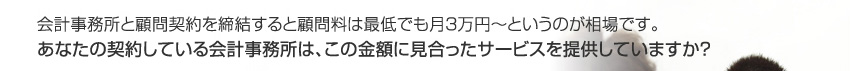 会計事務所と顧問契約を締結すると顧問料は最低でも月２〜３万円というのが相場です。あなたの契約している会計事務所は、この金額に見合ったサービスを提供していますか？