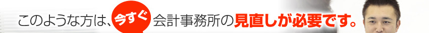 このような方は、今すぐ会計事務所の見直しが必要です。