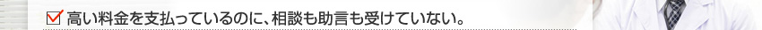 高い料金を支払っているのに、相談も助言も受けていない。